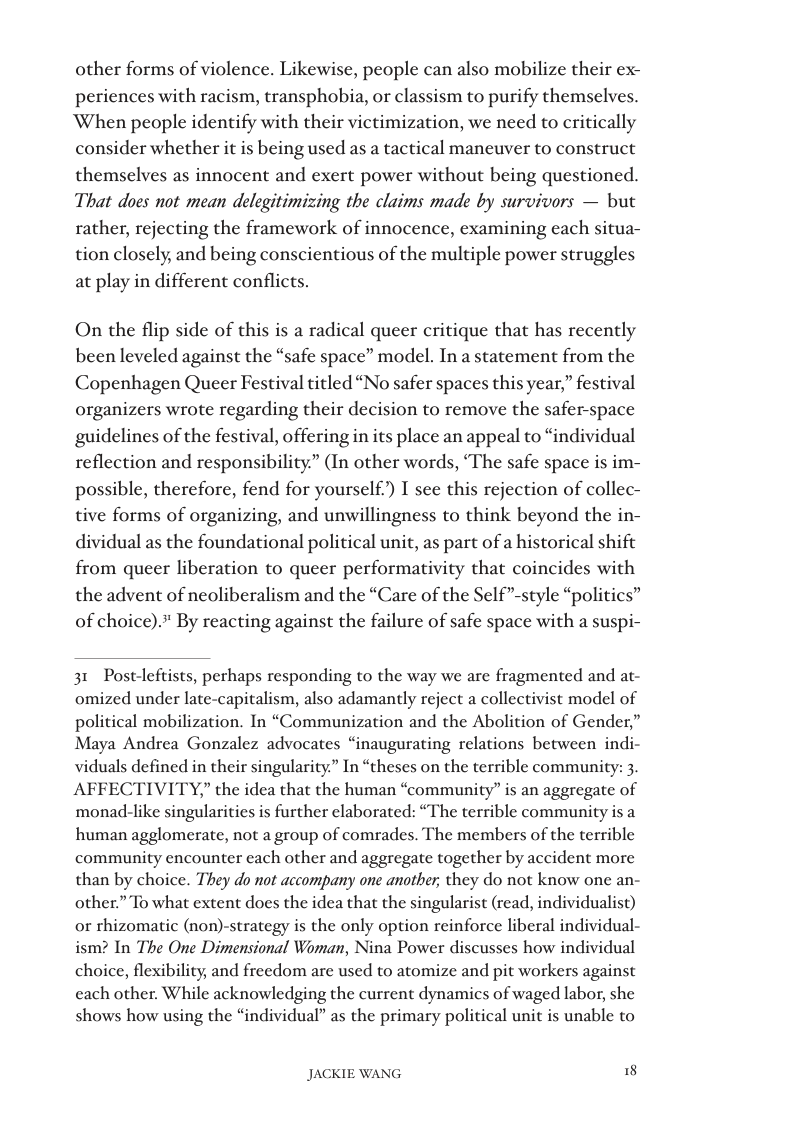 other forms of violence. Likewise, people can also mobilize their ex- periences with racism, transphobia, or classism to purify themselves. ‘When people identify with their victimization, we need to critically consider whether it is being used as a tactical maneuver to construct themselves as innocent and exert power without being questioned. That does not mean delegitimizing the claims made by survivors — but rather, rejecting the framework of innocence, examining each situa- tion closely, and being conscientious of the multiple power struggles  at play in different conflicts.  On the flip side of this is a radical queer critique that has recently been leveled against the “safe space” model. In a statement from the Copenhagen Queer Festival titled “No safer spaces this year,” festival organizers wrote regarding their decision to remove the safer-space guidelines of the festival, offering in its place an appeal to “individual reflection and responsibility” (In other words, ‘The safe space is im- possible, therefore, fend for yourself) T see this rejection of collec- tive forms of organizing, and unwillingness to think beyond the in- dividual as the foundational political unit, as part of a historical shift from queer liberation to queer performativity that coincides with the advent of neoliberalism and the “Care of the Self”-style “politics” of choice).” By reacting against the failure of safe space with a suspi-  31 Postleftists, perhaps responding to the way we are fragmented and at- omized under late-capitalism, also adamantly reject a collectivist model of political mobilization. In “Communization and the Abolition of Gender,” Maya Andrea Gonzalez advocates “inaugurating relations between indi- viduals defined in their singularity” In “theses on the terrible community: 3. AFFECTIVITY,” the idea that the human “community” is an aggregate of monad-like singularities is further claborated: “The terrible community is a human agglomerate, not a group of comrades. The members of the terrible community encounter each other and aggregate together by accident more than by choice. They do not accompany one another; they do not know one an- other.” To what extent does the idea that the singularist (read, individualiso) o rhizomatic (non)-strategy is the only option reinforce liberal individual- ism? In The One Dimensional Woman, Nina Power discusses how individual choice, flexibility, and freedom are used to atomize and pit workers against cach other. While acknowledging the current dynamics of waged labor, she shows how using the “individual” as the primary political unit is unable to  JACKIE WANG It 